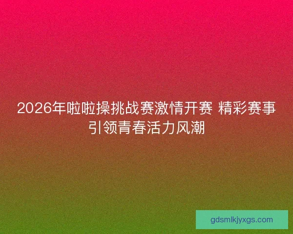 2026年啦啦操挑战赛激情开赛 精彩赛事引领青春活力风潮