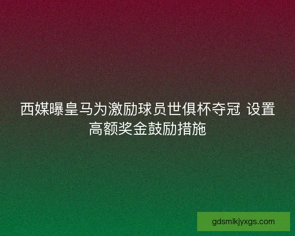西媒曝皇马为激励球员世俱杯夺冠 设置高额奖金鼓励措施