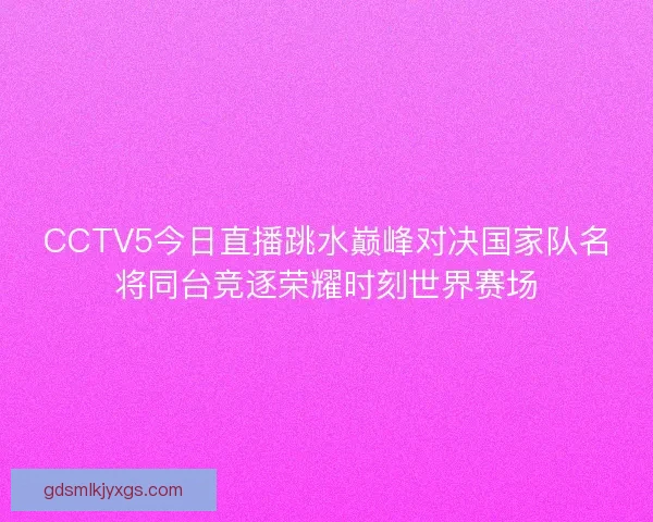 CCTV5今日直播跳水巅峰对决国家队名将同台竞逐荣耀时刻世界赛场