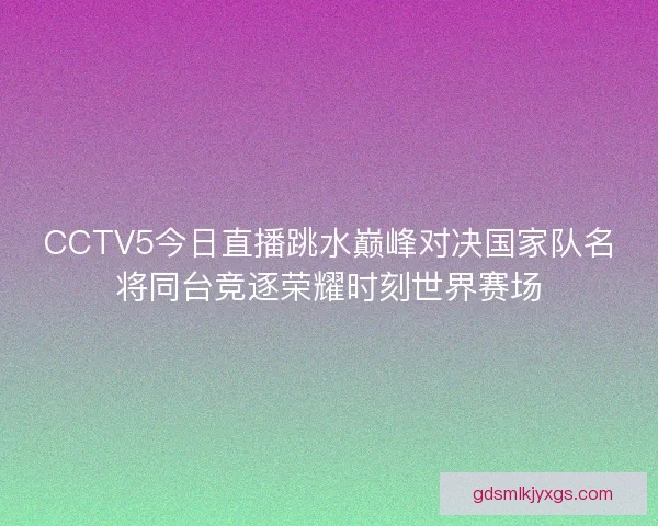 CCTV5今日直播跳水巅峰对决国家队名将同台竞逐荣耀时刻世界赛场