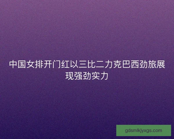 中国女排开门红以三比二力克巴西劲旅展现强劲实力